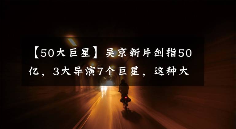 【50大巨星】吴京新片剑指50亿，3大导演7个巨星，这种大片想不“爆”都难