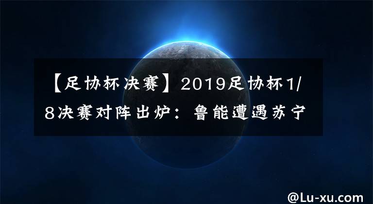 【足协杯决赛】2019足协杯1/8决赛对阵出炉：鲁能遭遇苏宁 恒大上港国安均上签