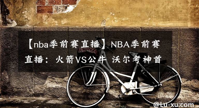 【nba季前赛直播】NBA季前赛直播：火箭VS公牛 沃尔考神首战公牛！哈登回归仍是未知，火箭新赛季实力如何