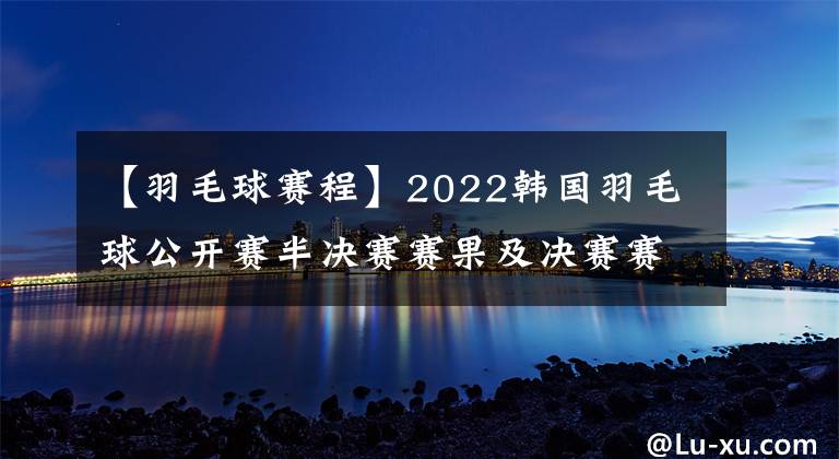 【羽毛球赛程】2022韩国羽毛球公开赛半决赛赛果及决赛赛程，国羽独苗翁泓阳冲击个人首个500赛冠军