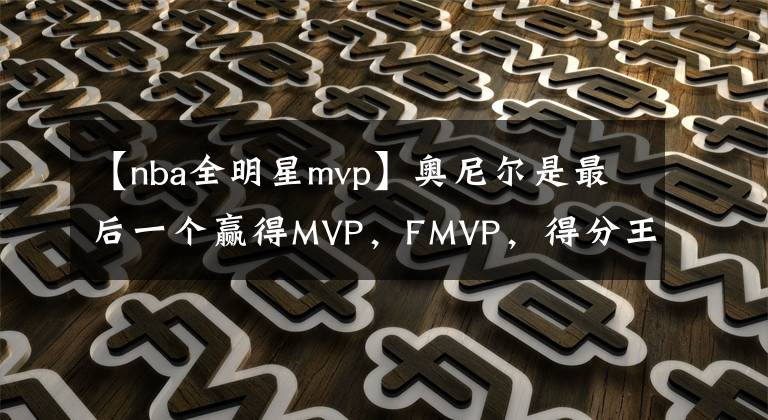 【nba全明星mvp】奥尼尔是最后一个赢得MVP，FMVP，得分王，全明星MVP并得到60分的中锋