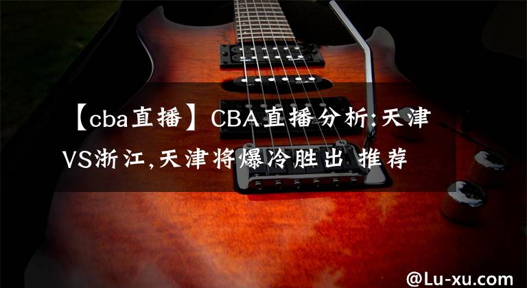 【cba直播】CBA直播分析:天津VS浙江,天津将爆冷胜出 推荐比分