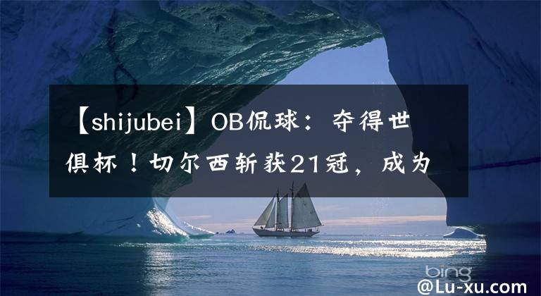 【shijubei】OB侃球：夺得世俱杯！切尔西斩获21冠，成为又一支全满贯球队！