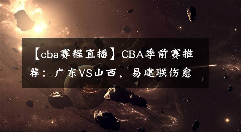 【cba赛程直播】CBA季前赛推荐：广东VS山西，易建联伤愈复出 CBA赛程直播