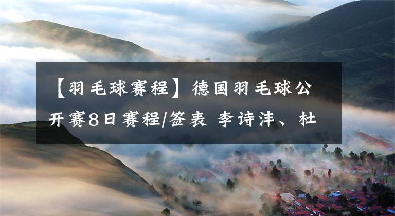 【羽毛球赛程】德国羽毛球公开赛8日赛程/签表 李诗沣、杜玥/李汶妹成功补位