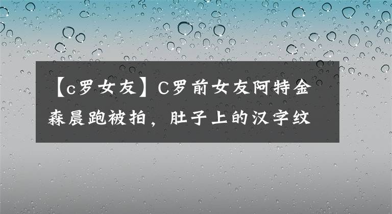 【c罗女友】C罗前女友阿特金森晨跑被拍，肚子上的汉字纹身引人注目