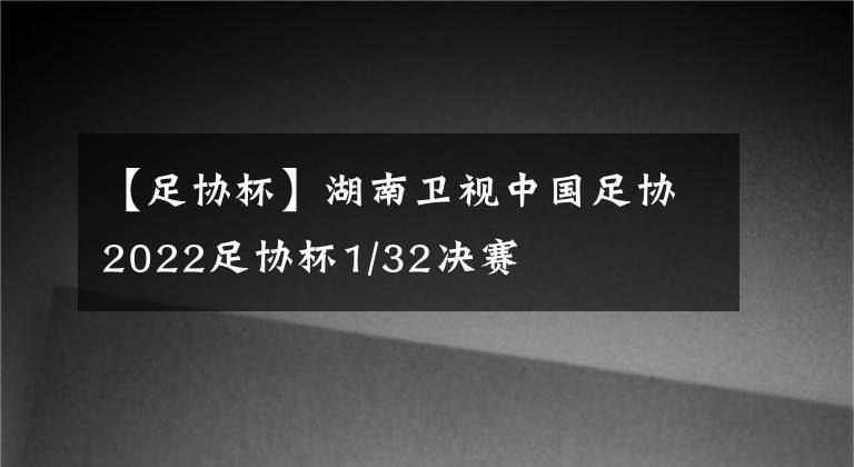 【足协杯】湖南卫视中国足协2022足协杯1/32决赛