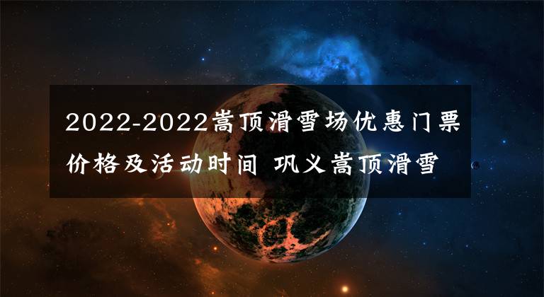 2022-2022嵩顶滑雪场优惠门票价格及活动时间 巩义嵩顶滑雪场门票多少钱