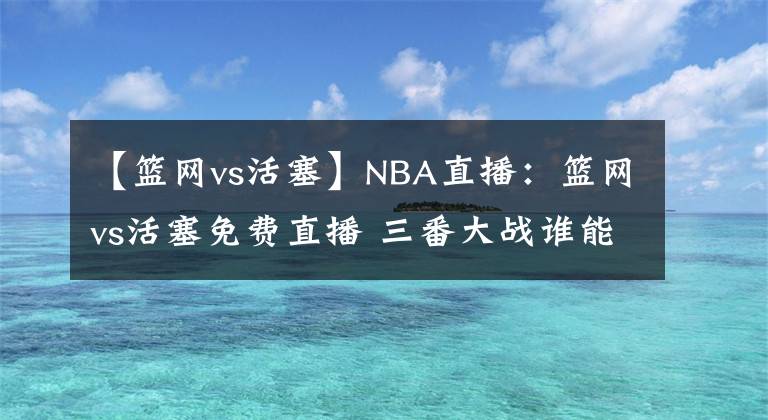 【篮网vs活塞】NBA直播：篮网vs活塞免费直播 三番大战谁能笑到最后？