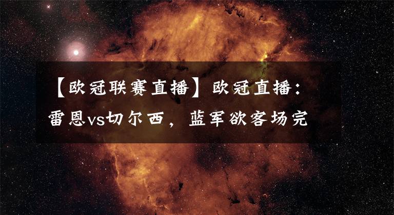 【欧冠联赛直播】欧冠直播：雷恩vs切尔西，蓝军欲客场完成小组赛双杀