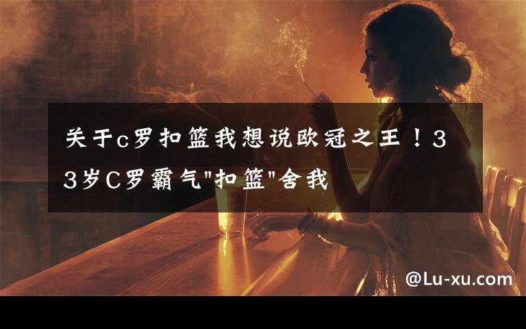 关于c罗扣篮我想说欧冠之王！33岁C罗霸气"扣篮"舍我其谁！8场轰12球梅西想追没戏？文章配图