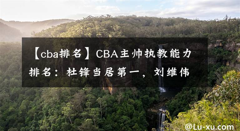 【cba排名】CBA主帅执教能力排名：杜锋当居第一，刘维伟第二，郭士强上榜