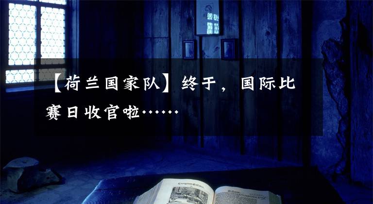 【荷兰国家队】终于，国际比赛日收官啦……