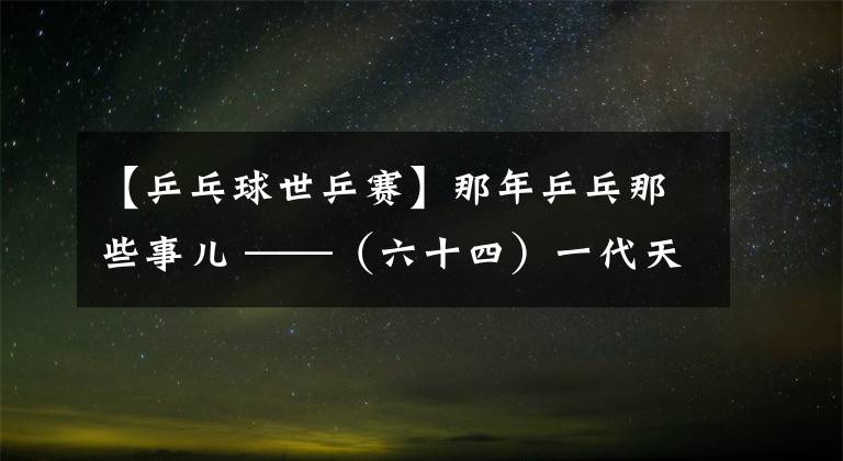 【乒乓球世乒赛】那年乒乓那些事儿 ——（六十四）一代天后凤凰涅槃三连冠 野球天王绝境逢生终登顶