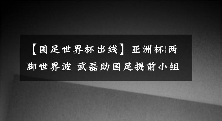 【国足世界杯出线】亚洲杯|两脚世界波 武磊助国足提前小组出线