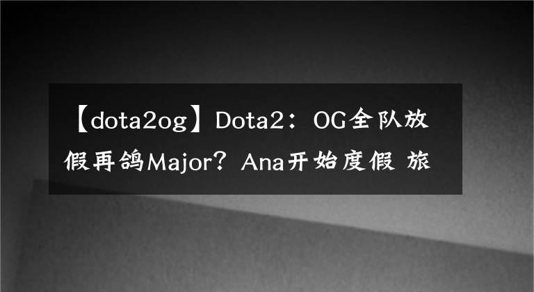 【dota2og】Dota2：OG全队放假再鸽Major？Ana开始度假 旅游卖货两不误