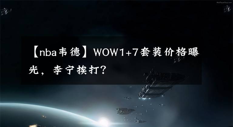 【nba韦德】WOW1+7套装价格曝光，李宁挨打？