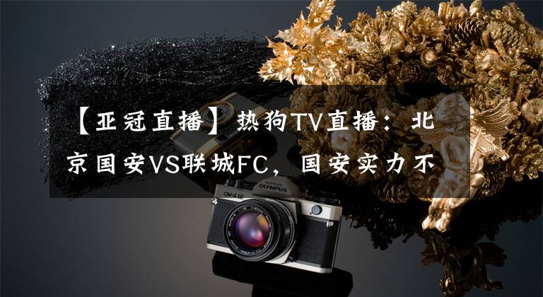 【亚冠直播】热狗TV直播：北京国安VS联城FC，国安实力不稳，联城后防表现平平