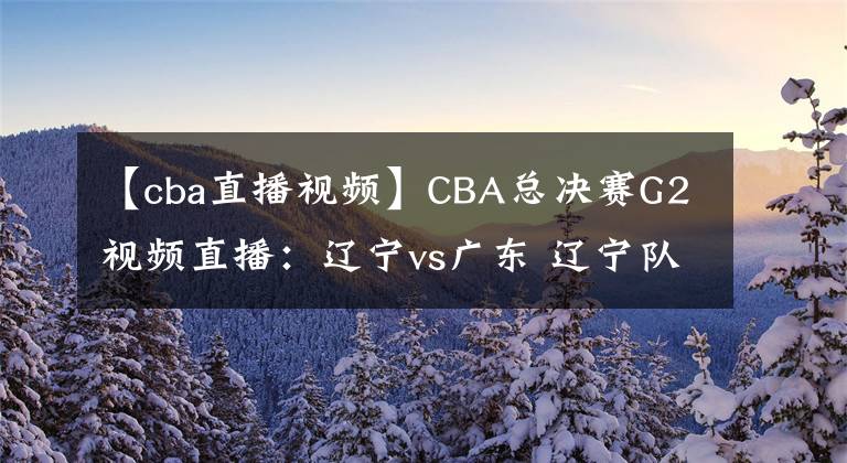 【cba直播视频】CBA总决赛G2视频直播：辽宁vs广东 辽宁队背水一战，能否扳回一城？