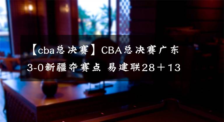 【cba总决赛】CBA总决赛广东3-0新疆夺赛点 易建联28＋13