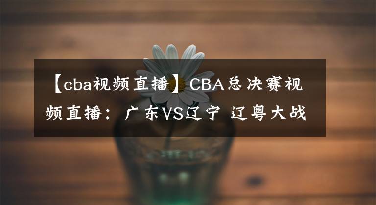 【cba视频直播】CBA总决赛视频直播：广东VS辽宁 辽粤大战，赵继伟对阵赵睿，谁先拿下第一轮？