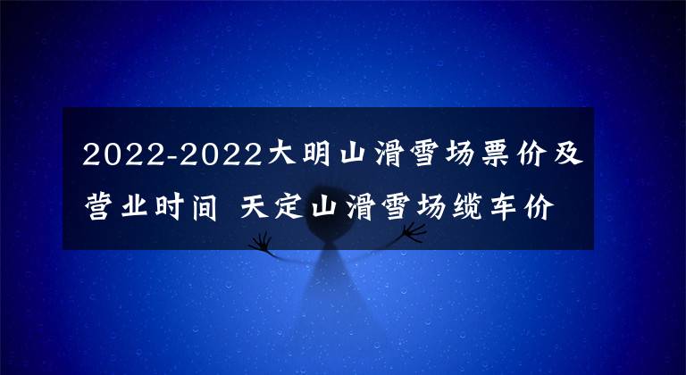 2022-2022大明山滑雪场票价及营业时间 天定山滑雪场缆车价格