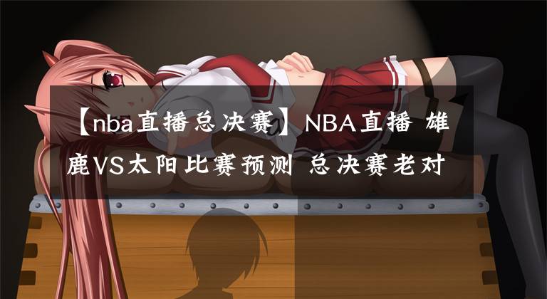 【nba直播总决赛】NBA直播 雄鹿VS太阳比赛预测 总决赛老对手再碰面