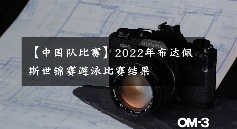 【中国队比赛】2022年布达佩斯世锦赛游泳比赛结果