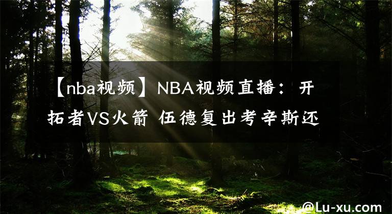 【nba视频】NBA视频直播：开拓者VS火箭 伍德复出考辛斯还能否保持状态