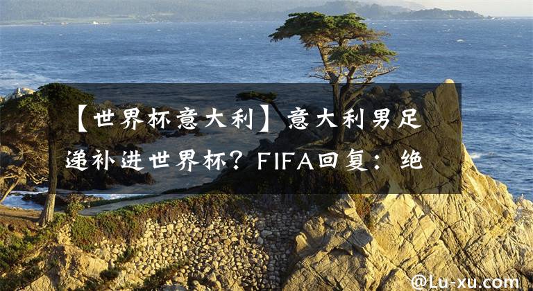 【世界杯意大利】意大利男足递补进世界杯？FIFA回复：绝对没机会，携国足沦为观众