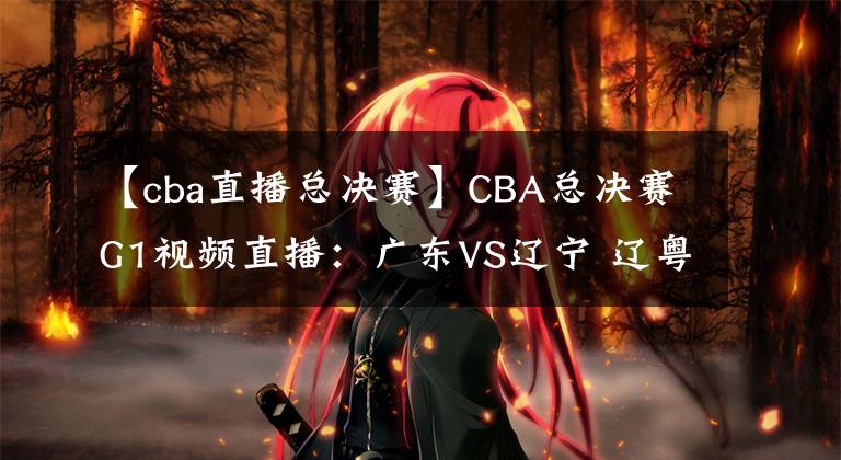 【cba直播总决赛】CBA总决赛G1视频直播：广东VS辽宁 辽粤大战首轮，谁将先下一城？