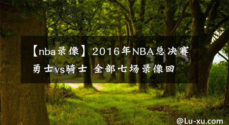 【nba录像】2016年NBA总决赛 勇士vs骑士 全部七场录像回放
