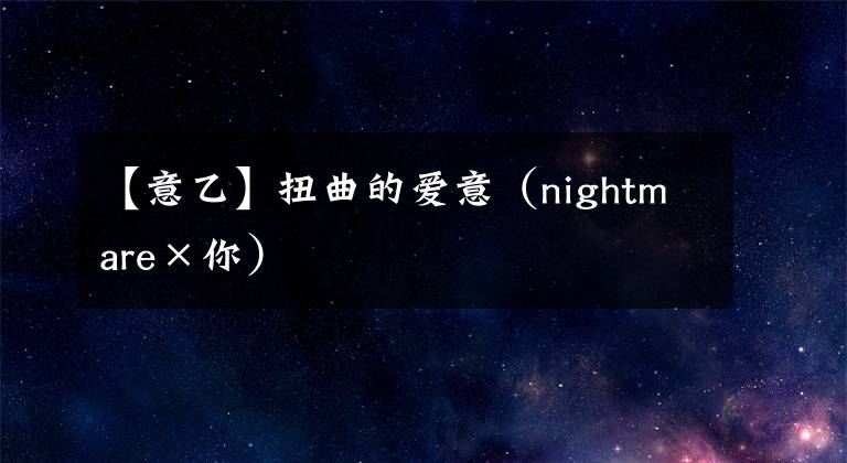 【意乙】扭曲的爱意（nightmare×你）