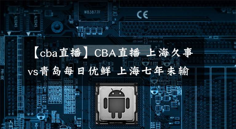 【cba直播】CBA直播 上海久事vs青岛每日优鲜 上海七年未输青岛