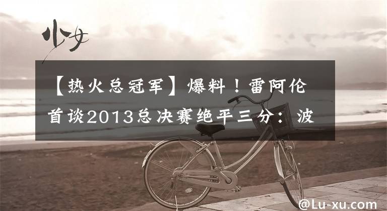 【热火总冠军】爆料！雷阿伦首谈2013总决赛绝平三分：波什只信任我