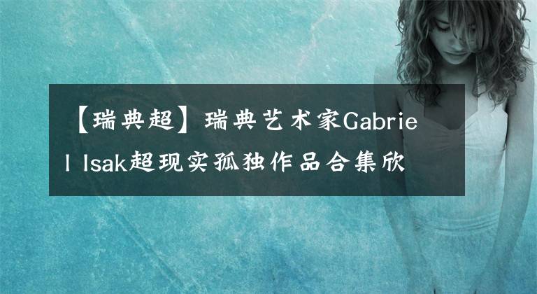 【瑞典超】瑞典艺术家Gabriel Isak超现实孤独作品合集欣赏