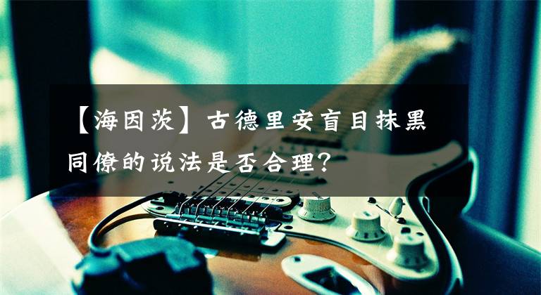 【海因茨】古德里安盲目抹黑同僚的说法是否合理？