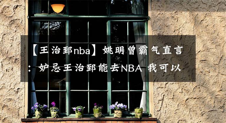 【王治郅nba】姚明曾霸气直言：妒忌王治郅能去NBA 我可以随便虐01年榜眼钱德勒