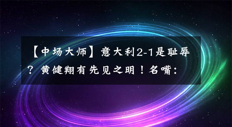 【中场大师】意大利2-1是耻辱？黄健翔有先见之明！名嘴：中场大师成最大毒瘤