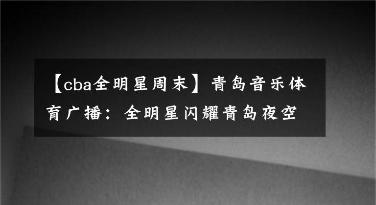 【cba全明星周末】青岛音乐体育广播：全明星闪耀青岛夜空——CBA全明星周末在国信体育馆圆满落幕