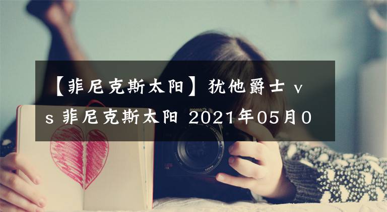 【菲尼克斯太阳】犹他爵士 vs 菲尼克斯太阳 2021年05月01日 星期六 上午10:00（北京时间）