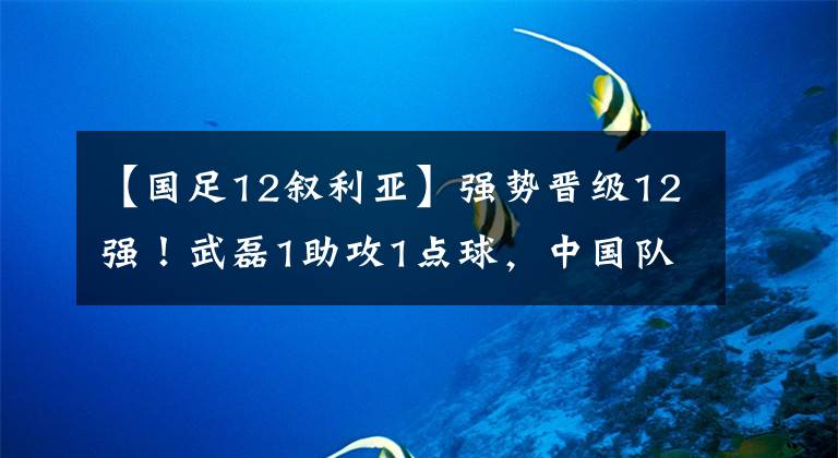 【国足12叙利亚】强势晋级12强！武磊1助攻1点球，中国队25年后再胜叙利亚