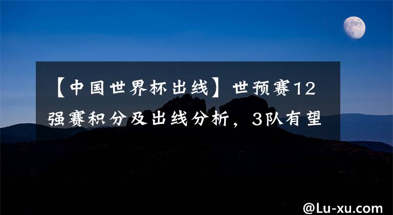 【中国世界杯出线】世预赛12强赛积分及出线分析，3队有望提前晋级，日本升第2，国足冲第4