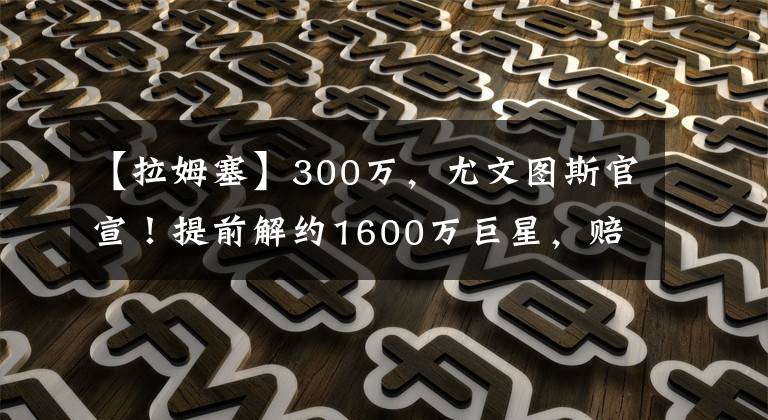 【拉姆塞】300万，尤文图斯官宣！提前解约1600万巨星，赔300万换800万工资