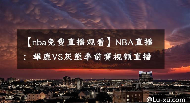 【nba免费直播观看】NBA直播：雄鹿VS灰熊季前赛视频直播 雄鹿六人缺阵！莫兰特出战！