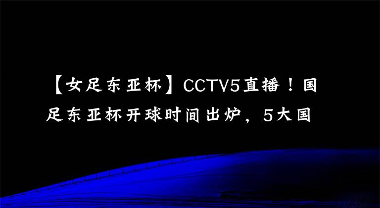 【女足东亚杯】CCTV5直播！国足东亚杯开球时间出炉，5大国脚领衔，冲击12年首冠