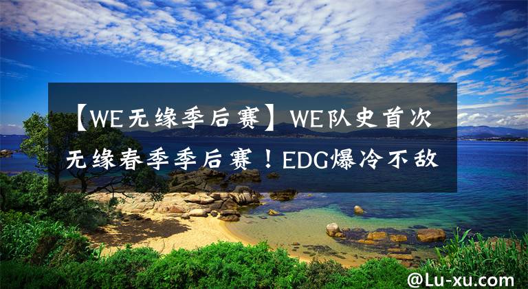 【WE无缘季后赛】WE队史首次无缘春季季后赛！EDG爆冷不敌AL，排名跌至第六位