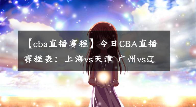 【cba直播赛程】今日CBA直播赛程表：上海vs天津 广州vs辽宁直播！