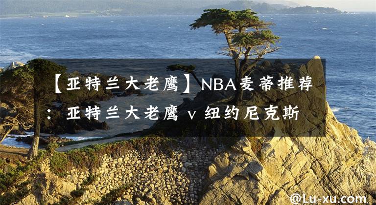 【亚特兰大老鹰】NBA麦蒂推荐：亚特兰大老鹰 v 纽约尼克斯 2021年02月16日 星期二 上午08:30