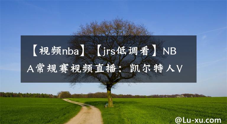 【视频nba】【jrs低调看】NBA常规赛视频直播：凯尔特人VS篮网赛前分析